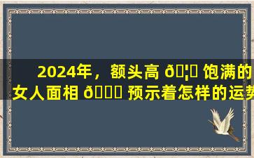 2024年，额头高 🦁 饱满的女人面相 🍀 预示着怎样的运势